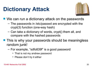 Dictionary Attack
   We can run a dictionary attack on the passwords
    – The passwords in /etc/passwd are encrypted with the
      crypt(3) function (one-way hash)
    – Can take a dictionary of words, crypt() them all, and
      compare with the hashed passwords
   This is why your passwords should be meaningless
    random junk!
    – For example, “sdfo839f” is a good password
         • That is not my andrew password
         • Please don’t try it either

15-441 Networks Fall 2002                                     20
 