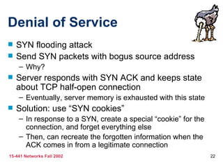 Denial of Service
   SYN flooding attack
   Send SYN packets with bogus source address
    – Why?
   Server responds with SYN ACK and keeps state
    about TCP half-open connection
    – Eventually, server memory is exhausted with this state
   Solution: use “SYN cookies”
    – In response to a SYN, create a special “cookie” for the
      connection, and forget everything else
    – Then, can recreate the forgotten information when the
      ACK comes in from a legitimate connection
15-441 Networks Fall 2002                                       22
 