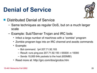 Denial of Service
   Distributed Denial of Service
    – Same techniques as regular DoS, but on a much larger
      scale
    – Example: Sub7Server Trojan and IRC bots
         • Infect a large number of machines with a “zombie” program
         • Zombie program logs into an IRC channel and awaits commands
         • Example:
              – Bot command: !p4 207.71.92.193
              – Result: runs ping.exe 207.71.92.193 -l 65500 -n 10000
              – Sends 10,000 64k packets to the host (655MB!)
         • Read more at: http://grc.com/dos/grcdos.htm

15-441 Networks Fall 2002                                               26
 
