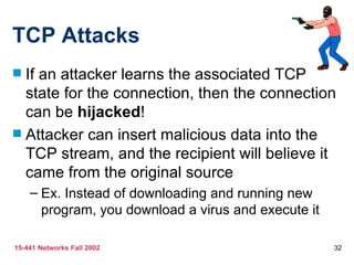 TCP Attacks
 If an attacker learns the associated TCP
  state for the connection, then the connection
  can be hijacked!
 Attacker can insert malicious data into the
  TCP stream, and the recipient will believe it
  came from the original source
    – Ex. Instead of downloading and running new
      program, you download a virus and execute it

15-441 Networks Fall 2002                            32
 