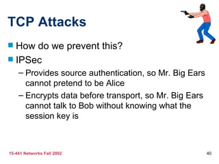 TCP Attacks
 How do we prevent this?
 IPSec
    – Provides source authentication, so Mr. Big Ears
      cannot pretend to be Alice
    – Encrypts data before transport, so Mr. Big Ears
      cannot talk to Bob without knowing what the
      session key is



15-441 Networks Fall 2002                               40
 