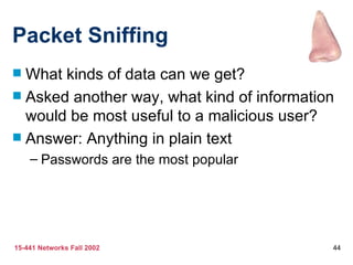 Packet Sniffing
 What kinds of data can we get?
 Asked another way, what kind of information
  would be most useful to a malicious user?
 Answer: Anything in plain text
    – Passwords are the most popular




15-441 Networks Fall 2002                   44
 
