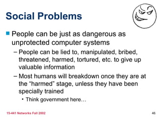 Social Problems
   People can be just as dangerous as
    unprotected computer systems
    – People can be lied to, manipulated, bribed,
      threatened, harmed, tortured, etc. to give up
      valuable information
    – Most humans will breakdown once they are at
      the “harmed” stage, unless they have been
      specially trained
         • Think government here…

15-441 Networks Fall 2002                             46
 