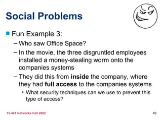 Social Problems
   Fun Example 3:
    – Who saw Office Space?
    – In the movie, the three disgruntled employees
      installed a money-stealing worm onto the
      companies systems
    – They did this from inside the company, where
      they had full access to the companies systems
         • What security techniques can we use to prevent this
           type of access?

15-441 Networks Fall 2002                                        49
 