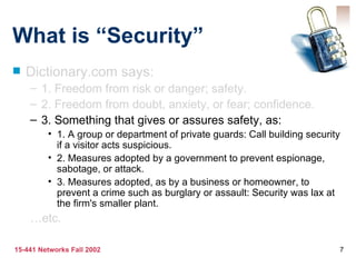 What is “Security”
   Dictionary.com says:
    – 1. Freedom from risk or danger; safety.
    – 2. Freedom from doubt, anxiety, or fear; confidence.
    – 3. Something that gives or assures safety, as:
         • 1. A group or department of private guards: Call building security
           if a visitor acts suspicious.
         • 2. Measures adopted by a government to prevent espionage,
           sabotage, or attack.
         • 3. Measures adopted, as by a business or homeowner, to
           prevent a crime such as burglary or assault: Security was lax at
           the firm's smaller plant.
    …etc.

15-441 Networks Fall 2002                                                   7
 