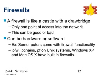 Firewalls
A   firewall is like a castle with a drawbridge
  – Only one point of access into the network
  – This can be good or bad
 Can   be hardware or software
  – Ex. Some routers come with firewall functionality
  – ipfw, ipchains, pf on Unix systems, Windows XP
    and Mac OS X have built in firewalls



15-441 Networks                           12
 