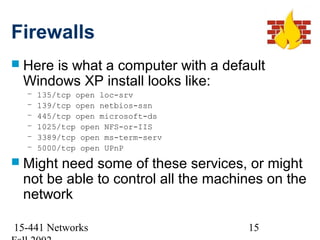 Firewalls
 Here
     is what a computer with a default
 Windows XP install looks like:
  –   135/tcp open loc-srv
  –   139/tcp open netbios-ssn
  –   445/tcp open microsoft-ds
  –   1025/tcp open NFS-or-IIS
  –   3389/tcp open ms-term-serv
  –   5000/tcp open UPnP
 Mightneed some of these services, or might
 not be able to control all the machines on the
 network

15-441 Networks                      15
 