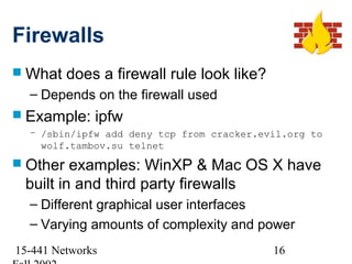 Firewalls
 What    does a firewall rule look like?
  – Depends on the firewall used
 Example:    ipfw
  – /sbin/ipfw add deny tcp from cracker.evil.org to
    wolf.tambov.su telnet
 Other  examples: WinXP & Mac OS X have
 built in and third party firewalls
  – Different graphical user interfaces
  – Varying amounts of complexity and power
15-441 Networks                             16
 