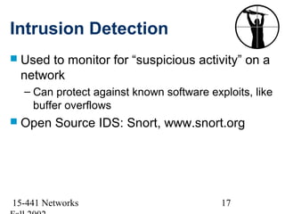 Intrusion Detection
 Usedto monitor for “suspicious activity” on a
 network
  – Can protect against known software exploits, like
    buffer overflows
 Open   Source IDS: Snort, www.snort.org




15-441 Networks                           17
 