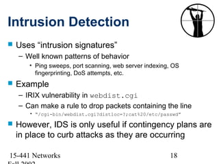 Intrusion Detection
   Uses “intrusion signatures”
    – Well known patterns of behavior
       • Ping sweeps, port scanning, web server indexing, OS
         fingerprinting, DoS attempts, etc.
   Example
    – IRIX vulnerability in webdist.cgi
    – Can make a rule to drop packets containing the line
       • “/cgi-bin/webdist.cgi?distloc=?;cat%20/etc/passwd”

   However, IDS is only useful if contingency plans are
    in place to curb attacks as they are occurring

15-441 Networks                                         18
 