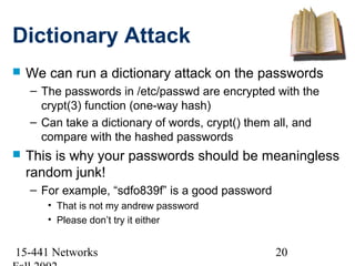 Dictionary Attack
   We can run a dictionary attack on the passwords
    – The passwords in /etc/passwd are encrypted with the
      crypt(3) function (one-way hash)
    – Can take a dictionary of words, crypt() them all, and
      compare with the hashed passwords
   This is why your passwords should be meaningless
    random junk!
    – For example, “sdfo839f” is a good password
       • That is not my andrew password
       • Please don’t try it either


15-441 Networks                                    20
 