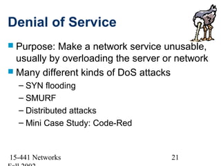 Denial of Service
 Purpose:  Make a network service unusable,
  usually by overloading the server or network
 Many different kinds of DoS attacks
  – SYN flooding
  – SMURF
  – Distributed attacks
  – Mini Case Study: Code-Red


15-441 Networks                      21
 