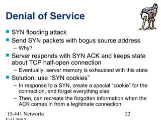 Denial of Service
   SYN flooding attack
   Send SYN packets with bogus source address
    – Why?
   Server responds with SYN ACK and keeps state
    about TCP half-open connection
    – Eventually, server memory is exhausted with this state
   Solution: use “SYN cookies”
    – In response to a SYN, create a special “cookie” for the
      connection, and forget everything else
    – Then, can recreate the forgotten information when the
      ACK comes in from a legitimate connection
15-441 Networks                                    22
 