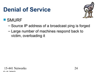 Denial of Service
 SMURF
  – Source IP address of a broadcast ping is forged
  – Large number of machines respond back to
    victim, overloading it




15-441 Networks                          24
 
