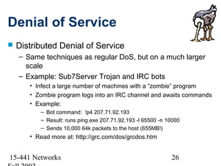 Denial of Service
   Distributed Denial of Service
    – Same techniques as regular DoS, but on a much larger
      scale
    – Example: Sub7Server Trojan and IRC bots
       • Infect a large number of machines with a “zombie” program
       • Zombie program logs into an IRC channel and awaits commands
       • Example:
          – Bot command: !p4 207.71.92.193
          – Result: runs ping.exe 207.71.92.193 -l 65500 -n 10000
          – Sends 10,000 64k packets to the host (655MB!)
       • Read more at: http://grc.com/dos/grcdos.htm


15-441 Networks                                              26
 