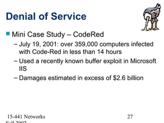 Denial of Service
 Mini   Case Study – CodeRed
  – July 19, 2001: over 359,000 computers infected
    with Code-Red in less than 14 hours
  – Used a recently known buffer exploit in Microsoft
    IIS
  – Damages estimated in excess of $2.6 billion




15-441 Networks                           27
 