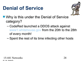 Denial of Service
 Why is this under the Denial of Service
 category?
  – CodeRed launched a DDOS attack against
    www1.whitehouse.gov from the 20th to the 28th
    of every month!
  – Spent the rest of its time infecting other hosts




15-441 Networks                           28
 