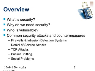 Overview
   What is security?
   Why do we need security?
   Who is vulnerable?
   Common security attacks and countermeasures
    –   Firewalls & Intrusion Detection Systems
    –   Denial of Service Attacks
    –   TCP Attacks
    –   Packet Sniffing
    –   Social Problems

15-441 Networks                                   3
 