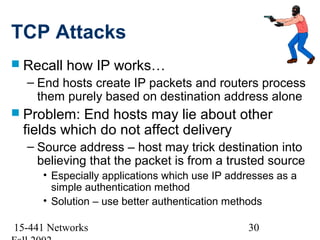 TCP Attacks
 Recall   how IP works…
  – End hosts create IP packets and routers process
    them purely based on destination address alone
 Problem: End hosts may lie about other
 fields which do not affect delivery
  – Source address – host may trick destination into
    believing that the packet is from a trusted source
     • Especially applications which use IP addresses as a
       simple authentication method
     • Solution – use better authentication methods

15-441 Networks                                30
 