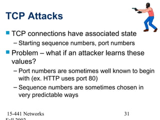 TCP Attacks
 TCP   connections have associated state
  – Starting sequence numbers, port numbers
 Problem    – what if an attacker learns these
 values?
  – Port numbers are sometimes well known to begin
    with (ex. HTTP uses port 80)
  – Sequence numbers are sometimes chosen in
    very predictable ways

15-441 Networks                         31
 