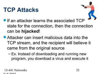 TCP Attacks
 Ifan attacker learns the associated TCP
  state for the connection, then the connection
  can be hijacked!
 Attacker can insert malicious data into the
  TCP stream, and the recipient will believe it
  came from the original source
   – Ex. Instead of downloading and running new
     program, you download a virus and execute it

15-441 Networks                           32
 