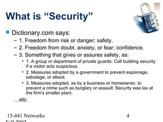 What is “Security”
   Dictionary.com says:
    – 1. Freedom from risk or danger; safety.
    – 2. Freedom from doubt, anxiety, or fear; confidence.
    – 3. Something that gives or assures safety, as:
       • 1. A group or department of private guards: Call building security
         if a visitor acts suspicious.
       • 2. Measures adopted by a government to prevent espionage,
         sabotage, or attack.
       • 3. Measures adopted, as by a business or homeowner, to
         prevent a crime such as burglary or assault: Security was lax at
         the firm's smaller plant.
    …etc.

15-441 Networks                                             4
 