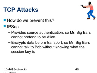 TCP Attacks
 How do we prevent this?
 IPSec
  – Provides source authentication, so Mr. Big Ears
    cannot pretend to be Alice
  – Encrypts data before transport, so Mr. Big Ears
    cannot talk to Bob without knowing what the
    session key is



15-441 Networks                          40
 