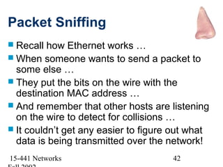 Packet Sniffing
 Recall  how Ethernet works …
 When someone wants to send a packet to
  some else …
 They put the bits on the wire with the
  destination MAC address …
 And remember that other hosts are listening
  on the wire to detect for collisions …
 It couldn’t get any easier to figure out what
  data is being transmitted over the network!
15-441 Networks                       42
 