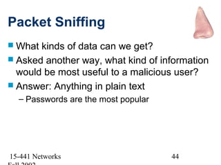 Packet Sniffing
 What kinds of data can we get?
 Asked another way, what kind of information
  would be most useful to a malicious user?
 Answer: Anything in plain text
  – Passwords are the most popular




15-441 Networks                      44
 
