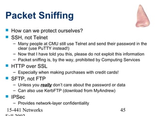 Packet Sniffing
   How can we protect ourselves?
   SSH, not Telnet
    – Many people at CMU still use Telnet and send their password in the
      clear (use PuTTY instead!)
    – Now that I have told you this, please do not exploit this information
    – Packet sniffing is, by the way, prohibited by Computing Services
   HTTP over SSL
    – Especially when making purchases with credit cards!
   SFTP, not FTP
    – Unless you really don’t care about the password or data
    – Can also use KerbFTP (download from MyAndrew)
   IPSec
    – Provides network-layer confidentiality
15-441 Networks                                             45
 