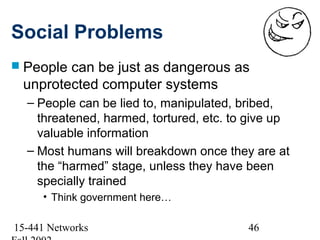 Social Problems
 Peoplecan be just as dangerous as
 unprotected computer systems
  – People can be lied to, manipulated, bribed,
    threatened, harmed, tortured, etc. to give up
    valuable information
  – Most humans will breakdown once they are at
    the “harmed” stage, unless they have been
    specially trained
     • Think government here…

15-441 Networks                          46
 