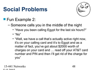 Social Problems
 Fun   Example 2:
  – Someone calls you in the middle of the night
     • “Have you been calling Egypt for the last six hours?”
     • “No”
     • “Well, we have a call that’s actually active right now,
       it’s on your calling card and it’s to Egypt and as a
       matter of fact, you’ve got about $2000 worth of
       charges on your card and … read off your AT&T card
       number and PIN and then I’ll get rid of the charge for
       you”

15-441 Networks                                   48
 