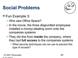 Social Problems
 Fun   Example 3:
  – Who saw Office Space?
  – In the movie, the three disgruntled employees
    installed a money-stealing worm onto the
    companies systems
  – They did this from inside the company, where
    they had full access to the companies systems
     • What security techniques can we use to prevent this
       type of access?

15-441 Networks                                49
 