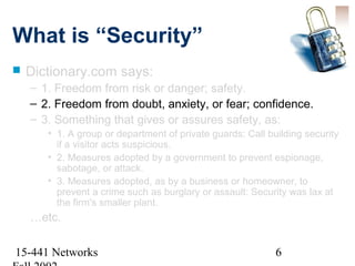 What is “Security”
   Dictionary.com says:
    – 1. Freedom from risk or danger; safety.
    – 2. Freedom from doubt, anxiety, or fear; confidence.
    – 3. Something that gives or assures safety, as:
       • 1. A group or department of private guards: Call building security
         if a visitor acts suspicious.
       • 2. Measures adopted by a government to prevent espionage,
         sabotage, or attack.
       • 3. Measures adopted, as by a business or homeowner, to
         prevent a crime such as burglary or assault: Security was lax at
         the firm's smaller plant.
    …etc.

15-441 Networks                                             6
 