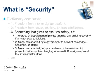 What is “Security”
   Dictionary.com says:
    – 1. Freedom from risk or danger; safety.
    – 2. Freedom from doubt, anxiety, or fear; confidence.
    – 3. Something that gives or assures safety, as:
       • 1. A group or department of private guards: Call building security
         if a visitor acts suspicious.
       • 2. Measures adopted by a government to prevent espionage,
         sabotage, or attack.
       • 3. Measures adopted, as by a business or homeowner, to
         prevent a crime such as burglary or assault: Security was lax at
         the firm's smaller plant.
    …etc.

15-441 Networks                                             7
 