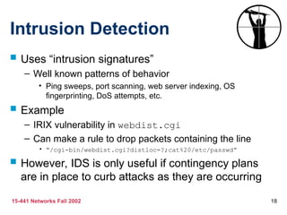 15-441 Networks Fall 2002 18
Intrusion Detection
 Uses “intrusion signatures”
– Well known patterns of behavior
• Ping sweeps, port scanning, web server indexing, OS
fingerprinting, DoS attempts, etc.
 Example
– IRIX vulnerability in webdist.cgi
– Can make a rule to drop packets containing the line
• “/cgi-bin/webdist.cgi?distloc=?;cat%20/etc/passwd”
 However, IDS is only useful if contingency plans
are in place to curb attacks as they are occurring
 