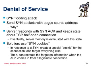 15-441 Networks Fall 2002 22
Denial of Service
 SYN flooding attack
 Send SYN packets with bogus source address
– Why?
 Server responds with SYN ACK and keeps state
about TCP half-open connection
– Eventually, server memory is exhausted with this state
 Solution: use “SYN cookies”
– In response to a SYN, create a special “cookie” for the
connection, and forget everything else
– Then, can recreate the forgotten information when the
ACK comes in from a legitimate connection
 