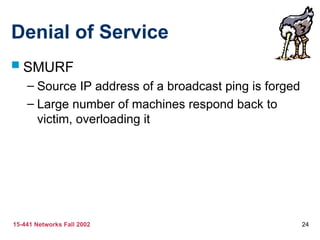 15-441 Networks Fall 2002 24
Denial of Service
 SMURF
– Source IP address of a broadcast ping is forged
– Large number of machines respond back to
victim, overloading it
 