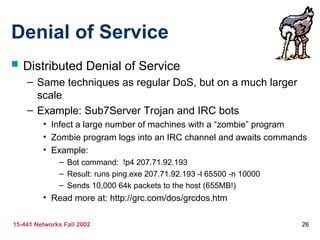 15-441 Networks Fall 2002 26
Denial of Service
 Distributed Denial of Service
– Same techniques as regular DoS, but on a much larger
scale
– Example: Sub7Server Trojan and IRC bots
• Infect a large number of machines with a “zombie” program
• Zombie program logs into an IRC channel and awaits commands
• Example:
– Bot command: !p4 207.71.92.193
– Result: runs ping.exe 207.71.92.193 -l 65500 -n 10000
– Sends 10,000 64k packets to the host (655MB!)
• Read more at: http://grc.com/dos/grcdos.htm
 