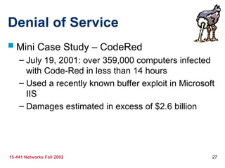 15-441 Networks Fall 2002 27
Denial of Service
 Mini Case Study – CodeRed
– July 19, 2001: over 359,000 computers infected
with Code-Red in less than 14 hours
– Used a recently known buffer exploit in Microsoft
IIS
– Damages estimated in excess of $2.6 billion
 