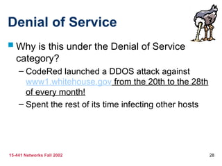 15-441 Networks Fall 2002 28
Denial of Service
 Why is this under the Denial of Service
category?
– CodeRed launched a DDOS attack against
www1.whitehouse.gov from the 20th to the 28th
of every month!
– Spent the rest of its time infecting other hosts
 