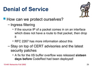 15-441 Networks Fall 2002 29
Denial of Service
 How can we protect ourselves?
– Ingress filtering
• If the source IP of a packet comes in on an interface
which does not have a route to that packet, then drop
it
• RFC 2267 has more information about this
– Stay on top of CERT advisories and the latest
security patches
• A fix for the IIS buffer overflow was released sixteen
days before CodeRed had been deployed!
 