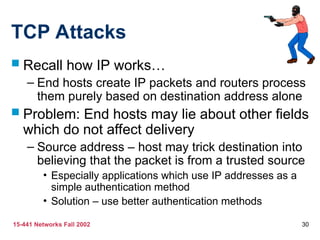 15-441 Networks Fall 2002 30
TCP Attacks
 Recall how IP works…
– End hosts create IP packets and routers process
them purely based on destination address alone
 Problem: End hosts may lie about other fields
which do not affect delivery
– Source address – host may trick destination into
believing that the packet is from a trusted source
• Especially applications which use IP addresses as a
simple authentication method
• Solution – use better authentication methods
 
