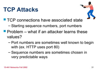 15-441 Networks Fall 2002 31
TCP Attacks
 TCP connections have associated state
– Starting sequence numbers, port numbers
 Problem – what if an attacker learns these
values?
– Port numbers are sometimes well known to begin
with (ex. HTTP uses port 80)
– Sequence numbers are sometimes chosen in
very predictable ways
 