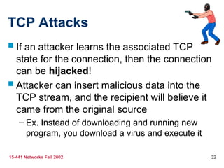 15-441 Networks Fall 2002 32
TCP Attacks
 If an attacker learns the associated TCP
state for the connection, then the connection
can be hijacked!
 Attacker can insert malicious data into the
TCP stream, and the recipient will believe it
came from the original source
– Ex. Instead of downloading and running new
program, you download a virus and execute it
 