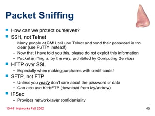 15-441 Networks Fall 2002 45
Packet Sniffing
 How can we protect ourselves?
 SSH, not Telnet
– Many people at CMU still use Telnet and send their password in the
clear (use PuTTY instead!)
– Now that I have told you this, please do not exploit this information
– Packet sniffing is, by the way, prohibited by Computing Services
 HTTP over SSL
– Especially when making purchases with credit cards!
 SFTP, not FTP
– Unless you really don’t care about the password or data
– Can also use KerbFTP (download from MyAndrew)
 IPSec
– Provides network-layer confidentiality
 