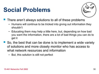15-441 Networks Fall 2002 50
Social Problems
 There aren’t always solutions to all of these problems
– Humans will continue to be tricked into giving out information they
shouldn’t
– Educating them may help a little here, but, depending on how bad
you want the information, there are a lot of bad things you can do to
get it
 So, the best that can be done is to implement a wide variety
of solutions and more closely monitor who has access to
what network resources and information
– But, this solution is still not perfect
 
