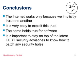 15-441 Networks Fall 2002 51
Conclusions
 The Internet works only because we implicitly
trust one another
 It is very easy to exploit this trust
 The same holds true for software
 It is important to stay on top of the latest
CERT security advisories to know how to
patch any security holes
 