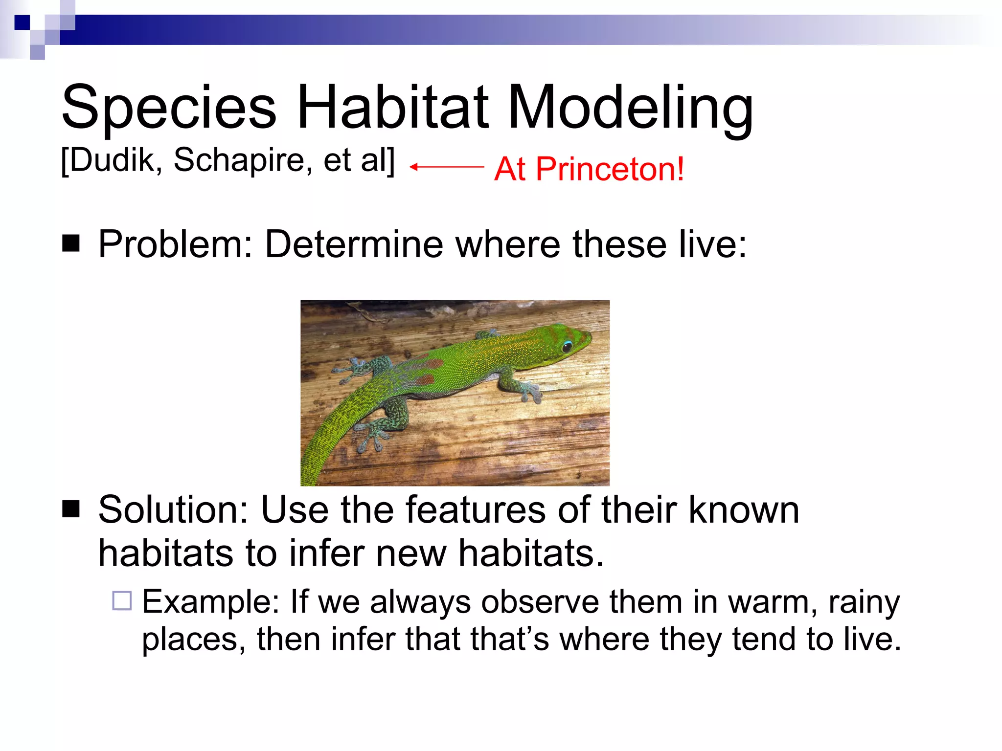 Species Habitat Modeling  [Dudik, Schapire, et al] Problem: Determine where these live: Solution: Use the features of their known habitats to infer new habitats. Example: If we always observe them in warm, rainy places, then infer that that’s where they tend to live. At Princeton! 